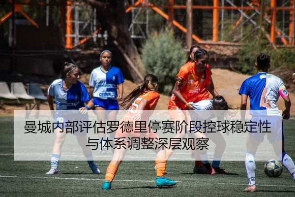 曼城内部评估罗德里停赛阶段控球稳定性与体系调整深层观察