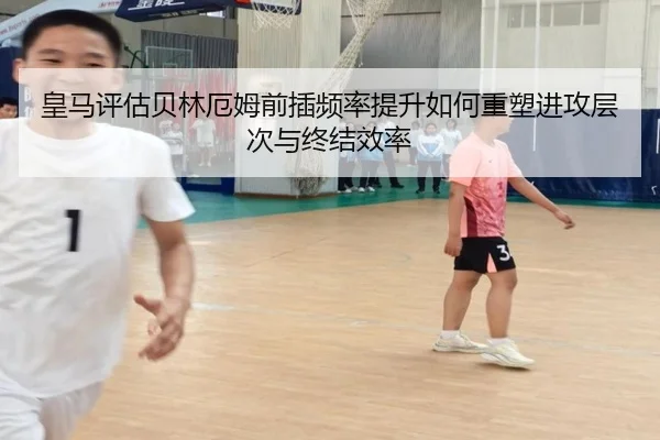 皇马评估贝林厄姆前插频率提升如何重塑进攻层次与终结效率