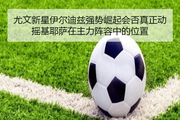 尤文新星伊尔迪兹强势崛起会否真正动摇基耶萨在主力阵容中的位置
